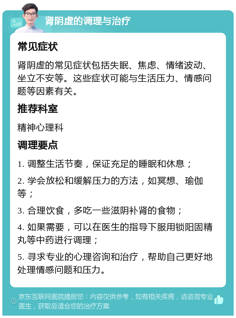 肾阴虚的调理与治疗 常见症状 肾阴虚的常见症状包括失眠、焦虑、情绪波动、坐立不安等。这些症状可能与生活压力、情感问题等因素有关。 推荐科室 精神心理科 调理要点 1. 调整生活节奏，保证充足的睡眠和休息； 2. 学会放松和缓解压力的方法，如冥想、瑜伽等； 3. 合理饮食，多吃一些滋阴补肾的食物； 4. 如果需要，可以在医生的指导下服用锁阳固精丸等中药进行调理； 5. 寻求专业的心理咨询和治疗，帮助自己更好地处理情感问题和压力。