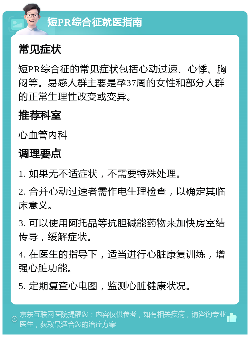 短PR综合征就医指南 常见症状 短PR综合征的常见症状包括心动过速、心悸、胸闷等。易感人群主要是孕37周的女性和部分人群的正常生理性改变或变异。 推荐科室 心血管内科 调理要点 1. 如果无不适症状，不需要特殊处理。 2. 合并心动过速者需作电生理检查，以确定其临床意义。 3. 可以使用阿托品等抗胆碱能药物来加快房室结传导，缓解症状。 4. 在医生的指导下，适当进行心脏康复训练，增强心脏功能。 5. 定期复查心电图，监测心脏健康状况。