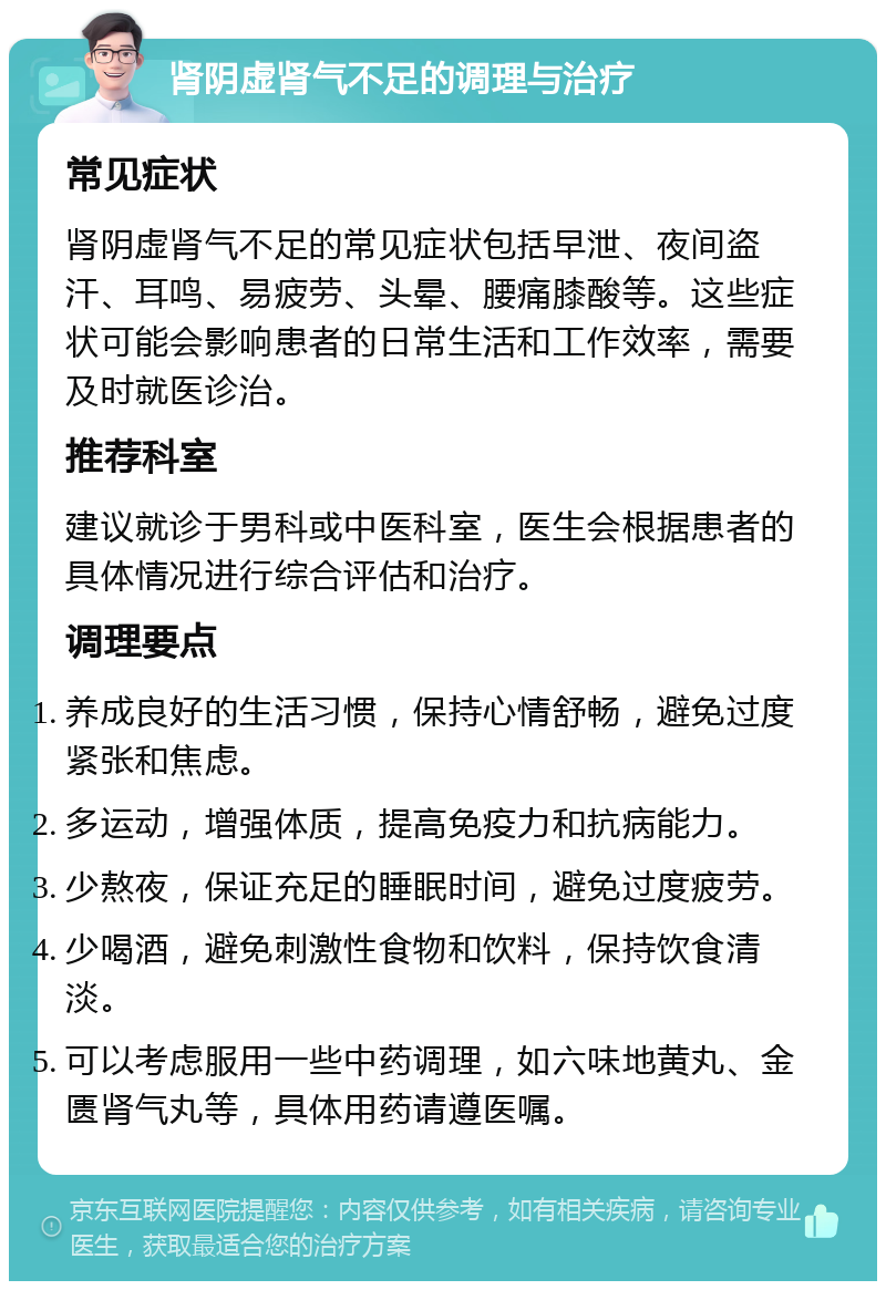 肾阴虚肾气不足的调理与治疗 常见症状 肾阴虚肾气不足的常见症状包括早泄、夜间盗汗、耳鸣、易疲劳、头晕、腰痛膝酸等。这些症状可能会影响患者的日常生活和工作效率，需要及时就医诊治。 推荐科室 建议就诊于男科或中医科室，医生会根据患者的具体情况进行综合评估和治疗。 调理要点 养成良好的生活习惯，保持心情舒畅，避免过度紧张和焦虑。 多运动，增强体质，提高免疫力和抗病能力。 少熬夜，保证充足的睡眠时间，避免过度疲劳。 少喝酒，避免刺激性食物和饮料，保持饮食清淡。 可以考虑服用一些中药调理，如六味地黄丸、金匮肾气丸等，具体用药请遵医嘱。