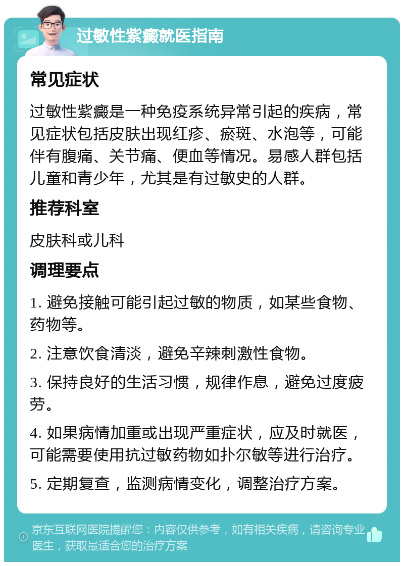 过敏性紫癜就医指南 常见症状 过敏性紫癜是一种免疫系统异常引起的疾病，常见症状包括皮肤出现红疹、瘀斑、水泡等，可能伴有腹痛、关节痛、便血等情况。易感人群包括儿童和青少年，尤其是有过敏史的人群。 推荐科室 皮肤科或儿科 调理要点 1. 避免接触可能引起过敏的物质，如某些食物、药物等。 2. 注意饮食清淡，避免辛辣刺激性食物。 3. 保持良好的生活习惯，规律作息，避免过度疲劳。 4. 如果病情加重或出现严重症状，应及时就医，可能需要使用抗过敏药物如扑尔敏等进行治疗。 5. 定期复查，监测病情变化，调整治疗方案。