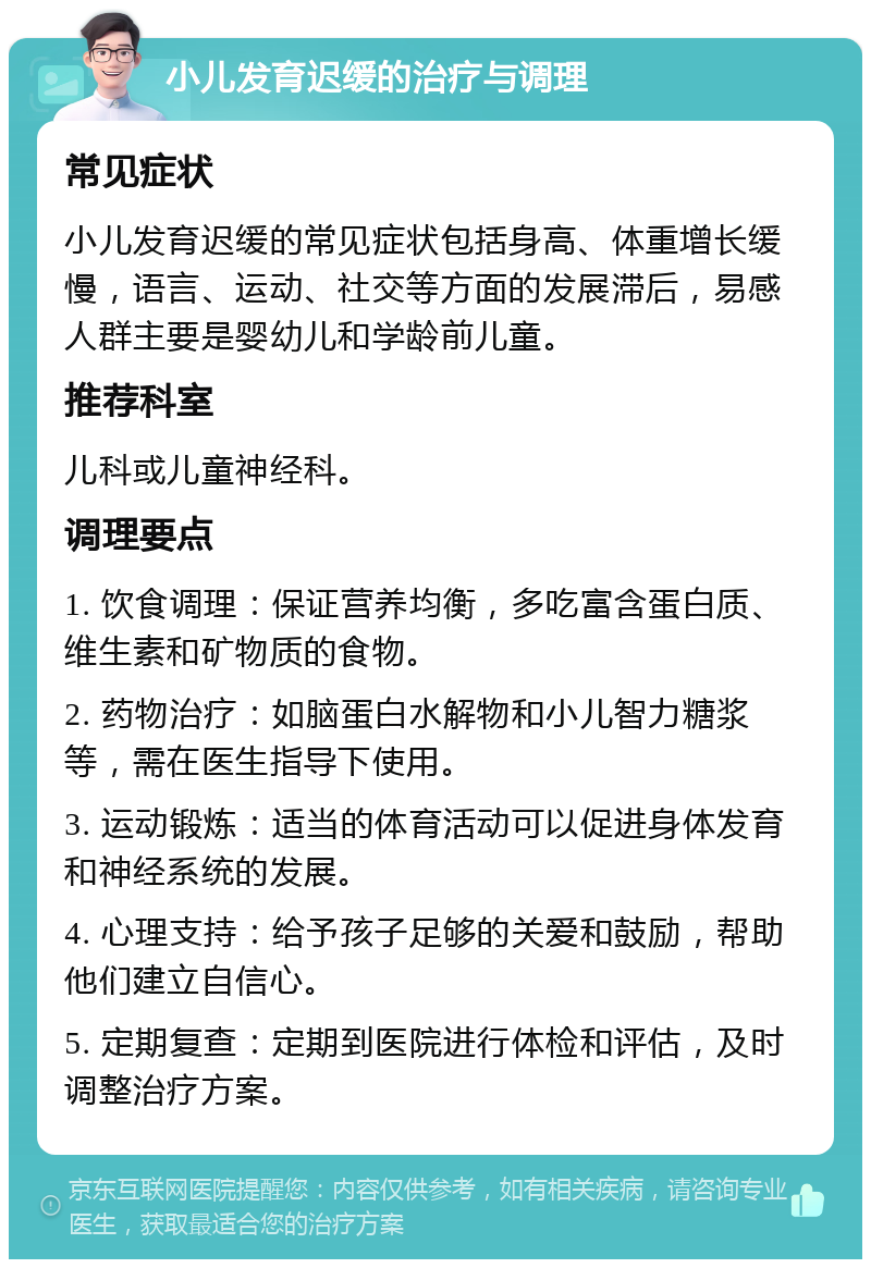 小儿发育迟缓的治疗与调理 常见症状 小儿发育迟缓的常见症状包括身高、体重增长缓慢，语言、运动、社交等方面的发展滞后，易感人群主要是婴幼儿和学龄前儿童。 推荐科室 儿科或儿童神经科。 调理要点 1. 饮食调理：保证营养均衡，多吃富含蛋白质、维生素和矿物质的食物。 2. 药物治疗：如脑蛋白水解物和小儿智力糖浆等，需在医生指导下使用。 3. 运动锻炼：适当的体育活动可以促进身体发育和神经系统的发展。 4. 心理支持：给予孩子足够的关爱和鼓励，帮助他们建立自信心。 5. 定期复查：定期到医院进行体检和评估，及时调整治疗方案。