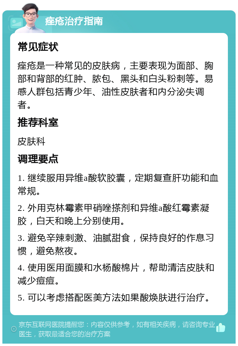 痤疮治疗指南 常见症状 痤疮是一种常见的皮肤病，主要表现为面部、胸部和背部的红肿、脓包、黑头和白头粉刺等。易感人群包括青少年、油性皮肤者和内分泌失调者。 推荐科室 皮肤科 调理要点 1. 继续服用异维a酸软胶囊，定期复查肝功能和血常规。 2. 外用克林霉素甲硝唑搽剂和异维a酸红霉素凝胶，白天和晚上分别使用。 3. 避免辛辣刺激、油腻甜食，保持良好的作息习惯，避免熬夜。 4. 使用医用面膜和水杨酸棉片，帮助清洁皮肤和减少痘痘。 5. 可以考虑搭配医美方法如果酸焕肤进行治疗。