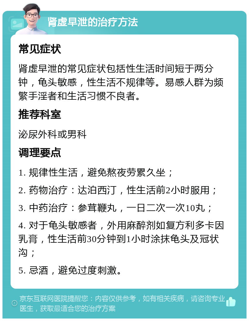 肾虚早泄的治疗方法 常见症状 肾虚早泄的常见症状包括性生活时间短于两分钟，龟头敏感，性生活不规律等。易感人群为频繁手淫者和生活习惯不良者。 推荐科室 泌尿外科或男科 调理要点 1. 规律性生活，避免熬夜劳累久坐； 2. 药物治疗：达泊西汀，性生活前2小时服用； 3. 中药治疗：参茸鞭丸，一日二次一次10丸； 4. 对于龟头敏感者，外用麻醉剂如复方利多卡因乳膏，性生活前30分钟到1小时涂抹龟头及冠状沟； 5. 忌酒，避免过度刺激。