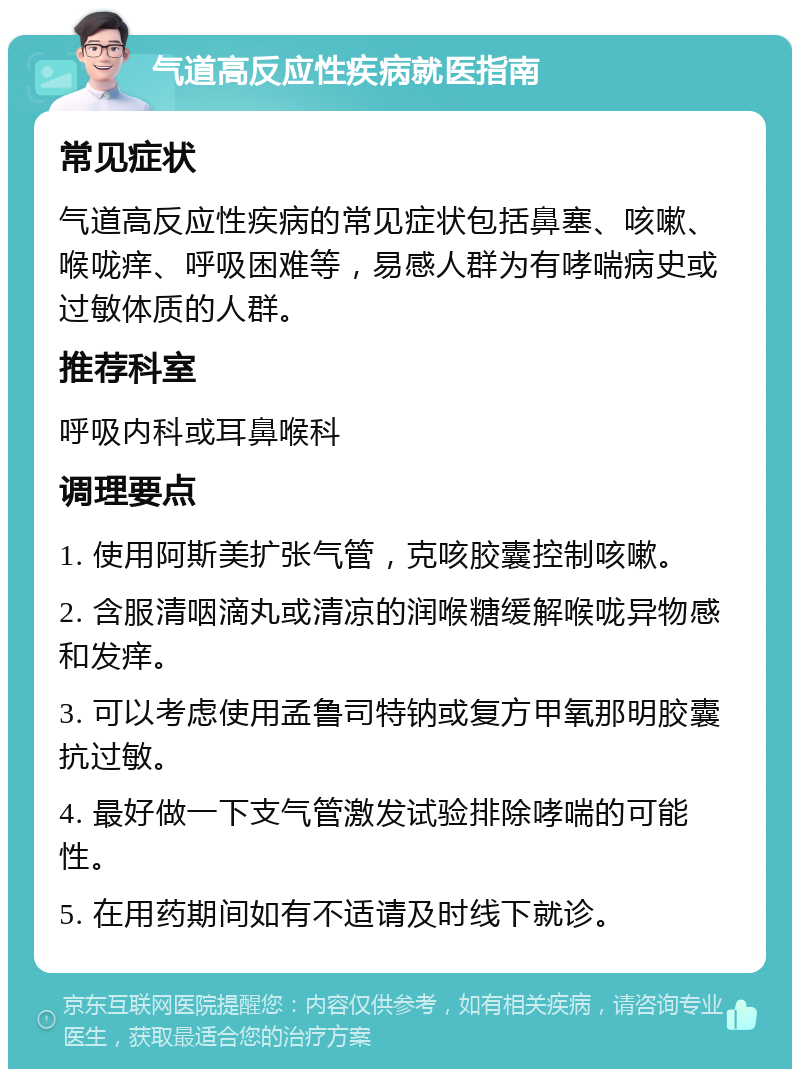 气道高反应性疾病就医指南 常见症状 气道高反应性疾病的常见症状包括鼻塞、咳嗽、喉咙痒、呼吸困难等，易感人群为有哮喘病史或过敏体质的人群。 推荐科室 呼吸内科或耳鼻喉科 调理要点 1. 使用阿斯美扩张气管，克咳胶囊控制咳嗽。 2. 含服清咽滴丸或清凉的润喉糖缓解喉咙异物感和发痒。 3. 可以考虑使用孟鲁司特钠或复方甲氧那明胶囊抗过敏。 4. 最好做一下支气管激发试验排除哮喘的可能性。 5. 在用药期间如有不适请及时线下就诊。