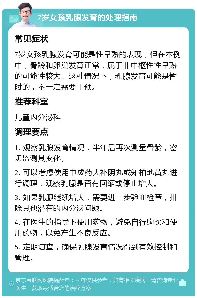 7岁女孩乳腺发育的处理指南 常见症状 7岁女孩乳腺发育可能是性早熟的表现，但在本例中，骨龄和卵巢发育正常，属于非中枢性性早熟的可能性较大。这种情况下，乳腺发育可能是暂时的，不一定需要干预。 推荐科室 儿童内分泌科 调理要点 1. 观察乳腺发育情况，半年后再次测量骨龄，密切监测其变化。 2. 可以考虑使用中成药大补阴丸或知柏地黄丸进行调理，观察乳腺是否有回缩或停止增大。 3. 如果乳腺继续增大，需要进一步验血检查，排除其他潜在的内分泌问题。 4. 在医生的指导下使用药物，避免自行购买和使用药物，以免产生不良反应。 5. 定期复查，确保乳腺发育情况得到有效控制和管理。