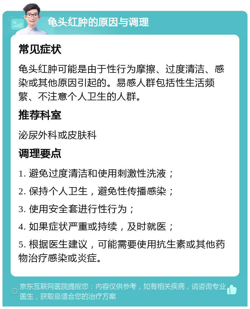 龟头红肿的原因与调理 常见症状 龟头红肿可能是由于性行为摩擦、过度清洁、感染或其他原因引起的。易感人群包括性生活频繁、不注意个人卫生的人群。 推荐科室 泌尿外科或皮肤科 调理要点 1. 避免过度清洁和使用刺激性洗液； 2. 保持个人卫生，避免性传播感染； 3. 使用安全套进行性行为； 4. 如果症状严重或持续，及时就医； 5. 根据医生建议，可能需要使用抗生素或其他药物治疗感染或炎症。