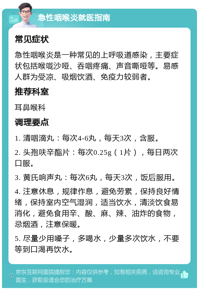 急性咽喉炎就医指南 常见症状 急性咽喉炎是一种常见的上呼吸道感染，主要症状包括喉咙沙哑、吞咽疼痛、声音嘶哑等。易感人群为受凉、吸烟饮酒、免疫力较弱者。 推荐科室 耳鼻喉科 调理要点 1. 清咽滴丸：每次4-6丸，每天3次，含服。 2. 头孢呋辛酯片：每次0.25g（1片），每日两次口服。 3. 黄氏响声丸：每次6丸，每天3次，饭后服用。 4. 注意休息，规律作息，避免劳累，保持良好情绪，保持室内空气湿润，适当饮水，清淡饮食易消化，避免食用辛、酸、麻、辣、油炸的食物，忌烟酒，注意保暖。 5. 尽量少用嗓子，多喝水，少量多次饮水，不要等到口渴再饮水。