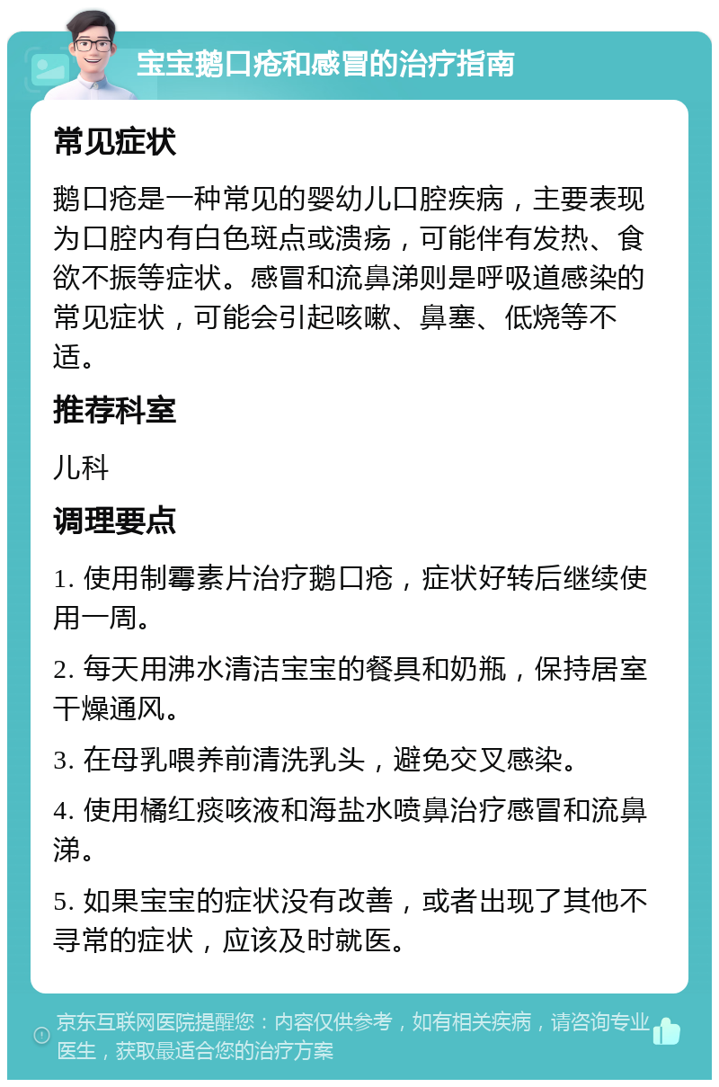 宝宝鹅口疮和感冒的治疗指南 常见症状 鹅口疮是一种常见的婴幼儿口腔疾病，主要表现为口腔内有白色斑点或溃疡，可能伴有发热、食欲不振等症状。感冒和流鼻涕则是呼吸道感染的常见症状，可能会引起咳嗽、鼻塞、低烧等不适。 推荐科室 儿科 调理要点 1. 使用制霉素片治疗鹅口疮，症状好转后继续使用一周。 2. 每天用沸水清洁宝宝的餐具和奶瓶，保持居室干燥通风。 3. 在母乳喂养前清洗乳头，避免交叉感染。 4. 使用橘红痰咳液和海盐水喷鼻治疗感冒和流鼻涕。 5. 如果宝宝的症状没有改善，或者出现了其他不寻常的症状，应该及时就医。