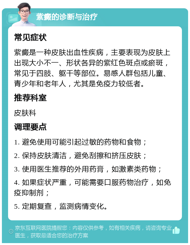 紫癜的诊断与治疗 常见症状 紫癜是一种皮肤出血性疾病，主要表现为皮肤上出现大小不一、形状各异的紫红色斑点或瘀斑，常见于四肢、躯干等部位。易感人群包括儿童、青少年和老年人，尤其是免疫力较低者。 推荐科室 皮肤科 调理要点 1. 避免使用可能引起过敏的药物和食物； 2. 保持皮肤清洁，避免刮擦和挤压皮肤； 3. 使用医生推荐的外用药膏，如激素类药物； 4. 如果症状严重，可能需要口服药物治疗，如免疫抑制剂； 5. 定期复查，监测病情变化。