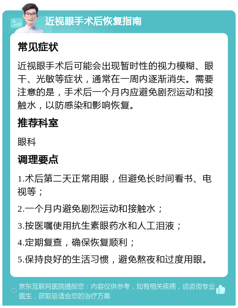 近视眼手术后恢复指南 常见症状 近视眼手术后可能会出现暂时性的视力模糊、眼干、光敏等症状，通常在一周内逐渐消失。需要注意的是，手术后一个月内应避免剧烈运动和接触水，以防感染和影响恢复。 推荐科室 眼科 调理要点 1.术后第二天正常用眼，但避免长时间看书、电视等； 2.一个月内避免剧烈运动和接触水； 3.按医嘱使用抗生素眼药水和人工泪液； 4.定期复查，确保恢复顺利； 5.保持良好的生活习惯，避免熬夜和过度用眼。