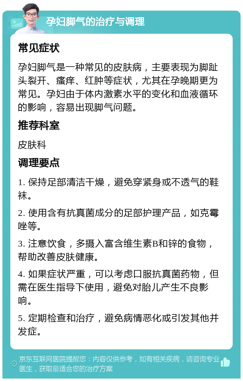 孕妇脚气的治疗与调理 常见症状 孕妇脚气是一种常见的皮肤病，主要表现为脚趾头裂开、瘙痒、红肿等症状，尤其在孕晚期更为常见。孕妇由于体内激素水平的变化和血液循环的影响，容易出现脚气问题。 推荐科室 皮肤科 调理要点 1. 保持足部清洁干燥，避免穿紧身或不透气的鞋袜。 2. 使用含有抗真菌成分的足部护理产品，如克霉唑等。 3. 注意饮食，多摄入富含维生素B和锌的食物，帮助改善皮肤健康。 4. 如果症状严重，可以考虑口服抗真菌药物，但需在医生指导下使用，避免对胎儿产生不良影响。 5. 定期检查和治疗，避免病情恶化或引发其他并发症。