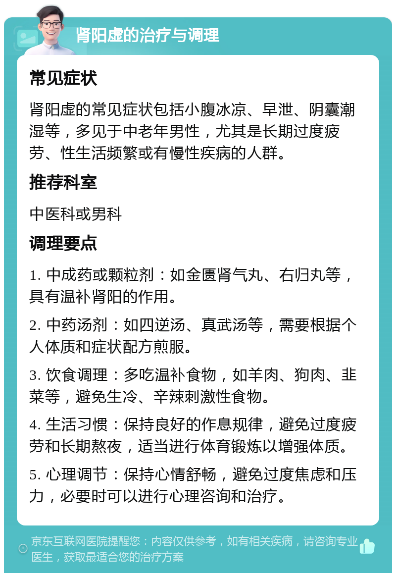 肾阳虚的治疗与调理 常见症状 肾阳虚的常见症状包括小腹冰凉、早泄、阴囊潮湿等，多见于中老年男性，尤其是长期过度疲劳、性生活频繁或有慢性疾病的人群。 推荐科室 中医科或男科 调理要点 1. 中成药或颗粒剂：如金匮肾气丸、右归丸等，具有温补肾阳的作用。 2. 中药汤剂：如四逆汤、真武汤等，需要根据个人体质和症状配方煎服。 3. 饮食调理：多吃温补食物，如羊肉、狗肉、韭菜等，避免生冷、辛辣刺激性食物。 4. 生活习惯：保持良好的作息规律，避免过度疲劳和长期熬夜，适当进行体育锻炼以增强体质。 5. 心理调节：保持心情舒畅，避免过度焦虑和压力，必要时可以进行心理咨询和治疗。