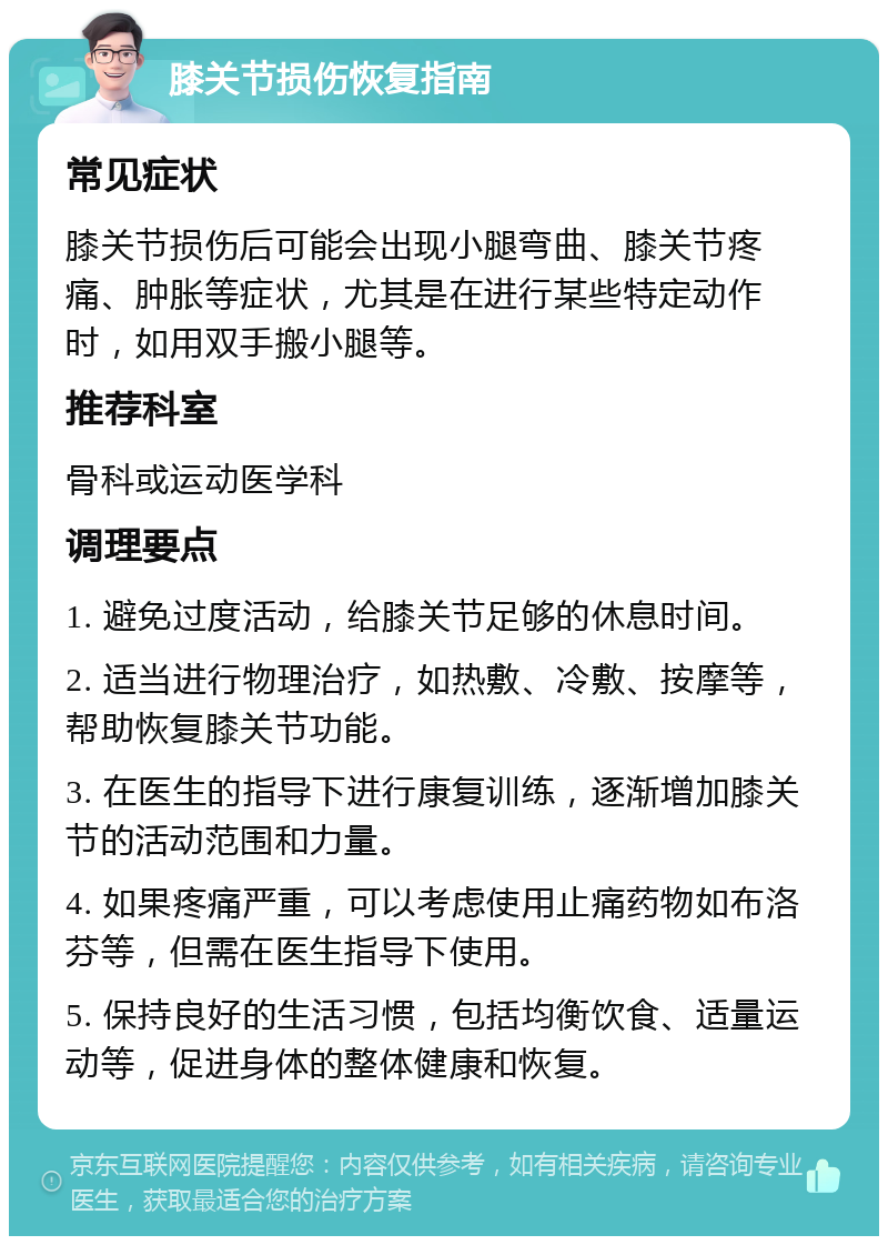 膝关节损伤恢复指南 常见症状 膝关节损伤后可能会出现小腿弯曲、膝关节疼痛、肿胀等症状，尤其是在进行某些特定动作时，如用双手搬小腿等。 推荐科室 骨科或运动医学科 调理要点 1. 避免过度活动，给膝关节足够的休息时间。 2. 适当进行物理治疗，如热敷、冷敷、按摩等，帮助恢复膝关节功能。 3. 在医生的指导下进行康复训练，逐渐增加膝关节的活动范围和力量。 4. 如果疼痛严重，可以考虑使用止痛药物如布洛芬等，但需在医生指导下使用。 5. 保持良好的生活习惯，包括均衡饮食、适量运动等，促进身体的整体健康和恢复。