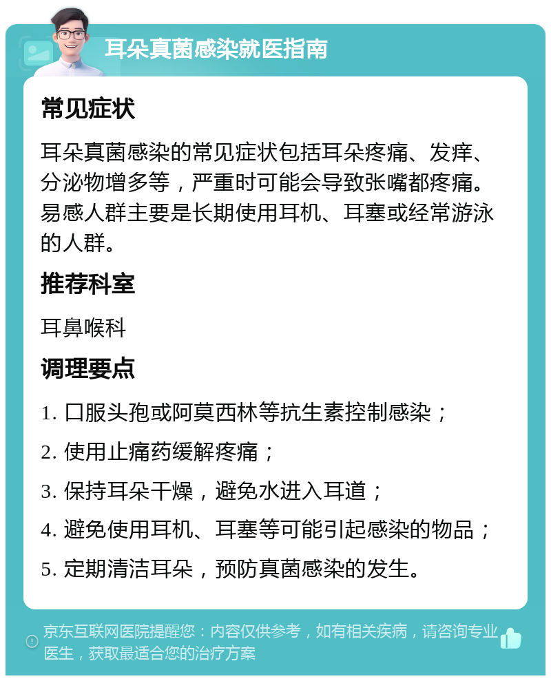 耳朵真菌感染就医指南 常见症状 耳朵真菌感染的常见症状包括耳朵疼痛、发痒、分泌物增多等，严重时可能会导致张嘴都疼痛。易感人群主要是长期使用耳机、耳塞或经常游泳的人群。 推荐科室 耳鼻喉科 调理要点 1. 口服头孢或阿莫西林等抗生素控制感染； 2. 使用止痛药缓解疼痛； 3. 保持耳朵干燥，避免水进入耳道； 4. 避免使用耳机、耳塞等可能引起感染的物品； 5. 定期清洁耳朵，预防真菌感染的发生。