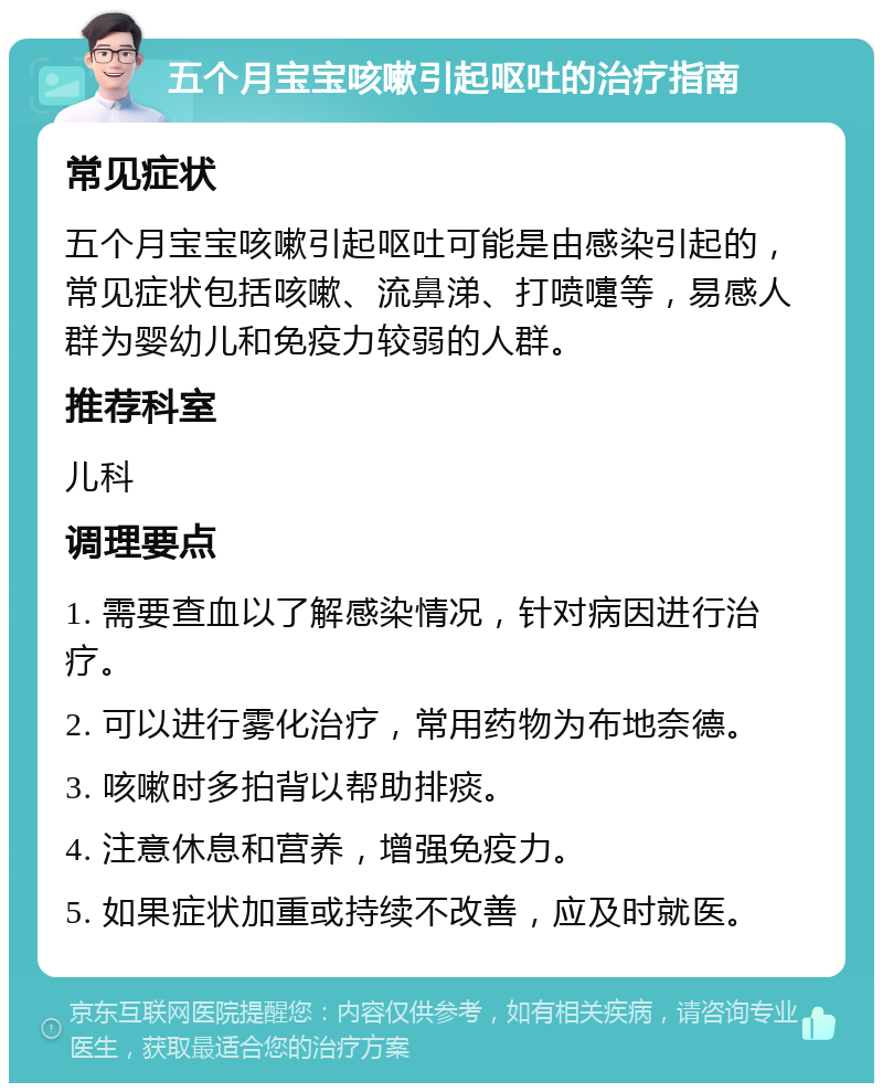 五个月宝宝咳嗽引起呕吐的治疗指南 常见症状 五个月宝宝咳嗽引起呕吐可能是由感染引起的，常见症状包括咳嗽、流鼻涕、打喷嚏等，易感人群为婴幼儿和免疫力较弱的人群。 推荐科室 儿科 调理要点 1. 需要查血以了解感染情况，针对病因进行治疗。 2. 可以进行雾化治疗，常用药物为布地奈德。 3. 咳嗽时多拍背以帮助排痰。 4. 注意休息和营养，增强免疫力。 5. 如果症状加重或持续不改善，应及时就医。