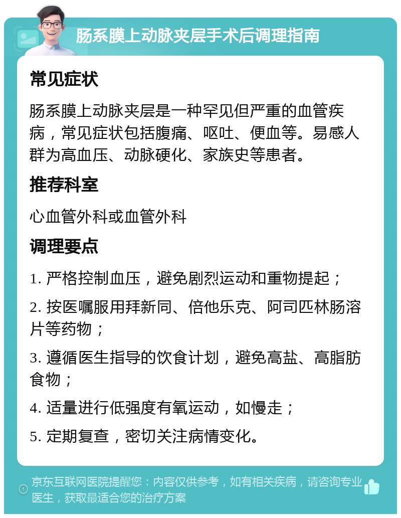 肠系膜上动脉夹层手术后调理指南 常见症状 肠系膜上动脉夹层是一种罕见但严重的血管疾病，常见症状包括腹痛、呕吐、便血等。易感人群为高血压、动脉硬化、家族史等患者。 推荐科室 心血管外科或血管外科 调理要点 1. 严格控制血压，避免剧烈运动和重物提起； 2. 按医嘱服用拜新同、倍他乐克、阿司匹林肠溶片等药物； 3. 遵循医生指导的饮食计划，避免高盐、高脂肪食物； 4. 适量进行低强度有氧运动，如慢走； 5. 定期复查，密切关注病情变化。