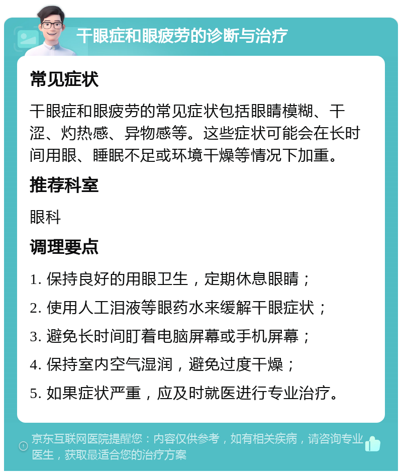 干眼症和眼疲劳的诊断与治疗 常见症状 干眼症和眼疲劳的常见症状包括眼睛模糊、干涩、灼热感、异物感等。这些症状可能会在长时间用眼、睡眠不足或环境干燥等情况下加重。 推荐科室 眼科 调理要点 1. 保持良好的用眼卫生，定期休息眼睛； 2. 使用人工泪液等眼药水来缓解干眼症状； 3. 避免长时间盯着电脑屏幕或手机屏幕； 4. 保持室内空气湿润，避免过度干燥； 5. 如果症状严重，应及时就医进行专业治疗。