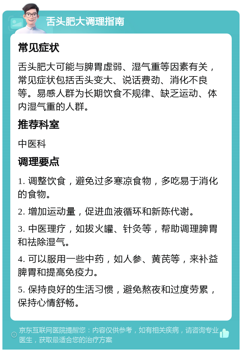 舌头肥大调理指南 常见症状 舌头肥大可能与脾胃虚弱、湿气重等因素有关，常见症状包括舌头变大、说话费劲、消化不良等。易感人群为长期饮食不规律、缺乏运动、体内湿气重的人群。 推荐科室 中医科 调理要点 1. 调整饮食，避免过多寒凉食物，多吃易于消化的食物。 2. 增加运动量，促进血液循环和新陈代谢。 3. 中医理疗，如拔火罐、针灸等，帮助调理脾胃和祛除湿气。 4. 可以服用一些中药，如人参、黄芪等，来补益脾胃和提高免疫力。 5. 保持良好的生活习惯，避免熬夜和过度劳累，保持心情舒畅。