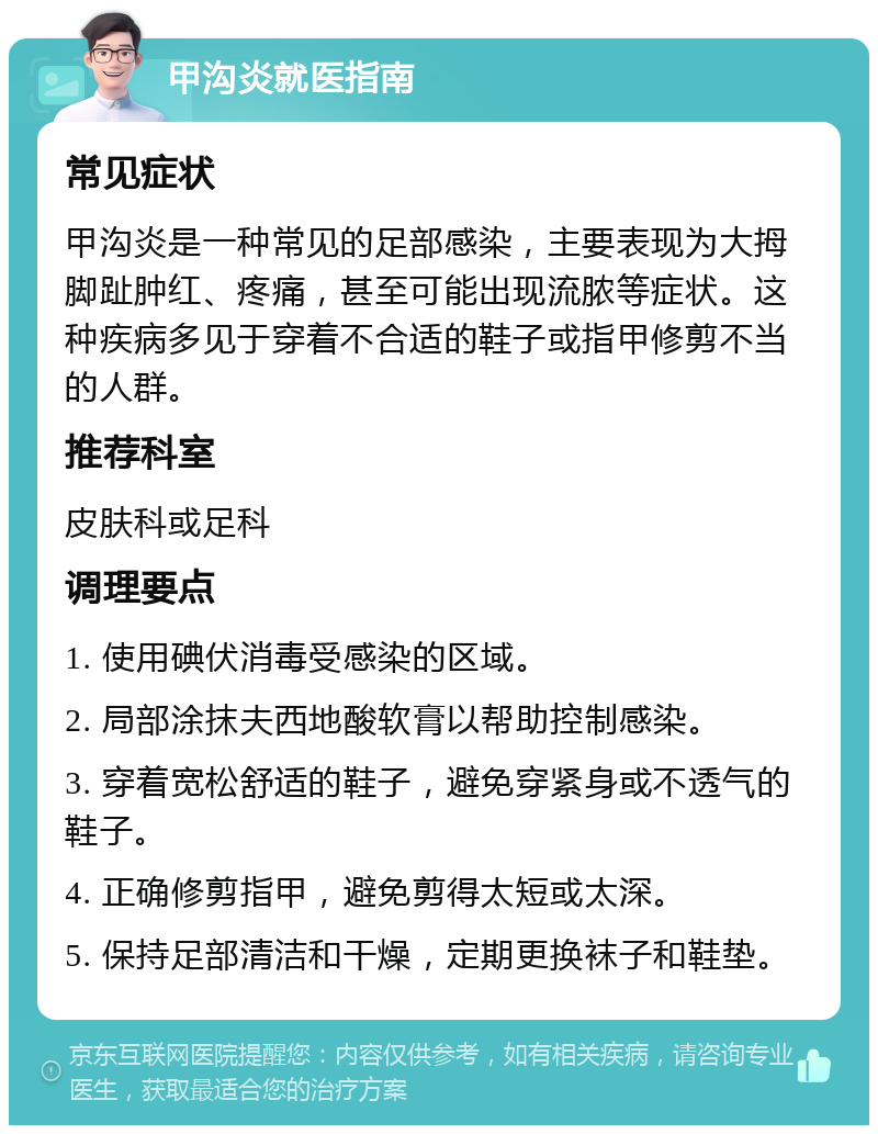 甲沟炎就医指南 常见症状 甲沟炎是一种常见的足部感染，主要表现为大拇脚趾肿红、疼痛，甚至可能出现流脓等症状。这种疾病多见于穿着不合适的鞋子或指甲修剪不当的人群。 推荐科室 皮肤科或足科 调理要点 1. 使用碘伏消毒受感染的区域。 2. 局部涂抹夫西地酸软膏以帮助控制感染。 3. 穿着宽松舒适的鞋子，避免穿紧身或不透气的鞋子。 4. 正确修剪指甲，避免剪得太短或太深。 5. 保持足部清洁和干燥，定期更换袜子和鞋垫。