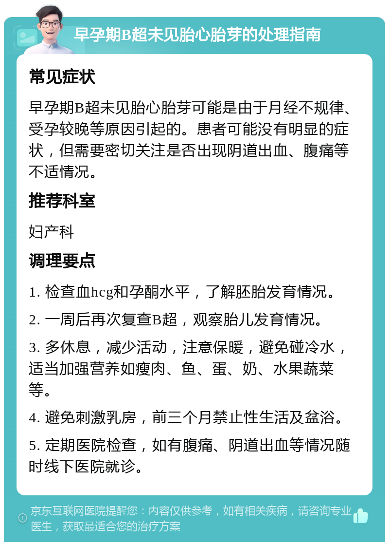 早孕期B超未见胎心胎芽的处理指南 常见症状 早孕期B超未见胎心胎芽可能是由于月经不规律、受孕较晚等原因引起的。患者可能没有明显的症状，但需要密切关注是否出现阴道出血、腹痛等不适情况。 推荐科室 妇产科 调理要点 1. 检查血hcg和孕酮水平，了解胚胎发育情况。 2. 一周后再次复查B超，观察胎儿发育情况。 3. 多休息，减少活动，注意保暖，避免碰冷水，适当加强营养如瘦肉、鱼、蛋、奶、水果蔬菜等。 4. 避免刺激乳房，前三个月禁止性生活及盆浴。 5. 定期医院检查，如有腹痛、阴道出血等情况随时线下医院就诊。