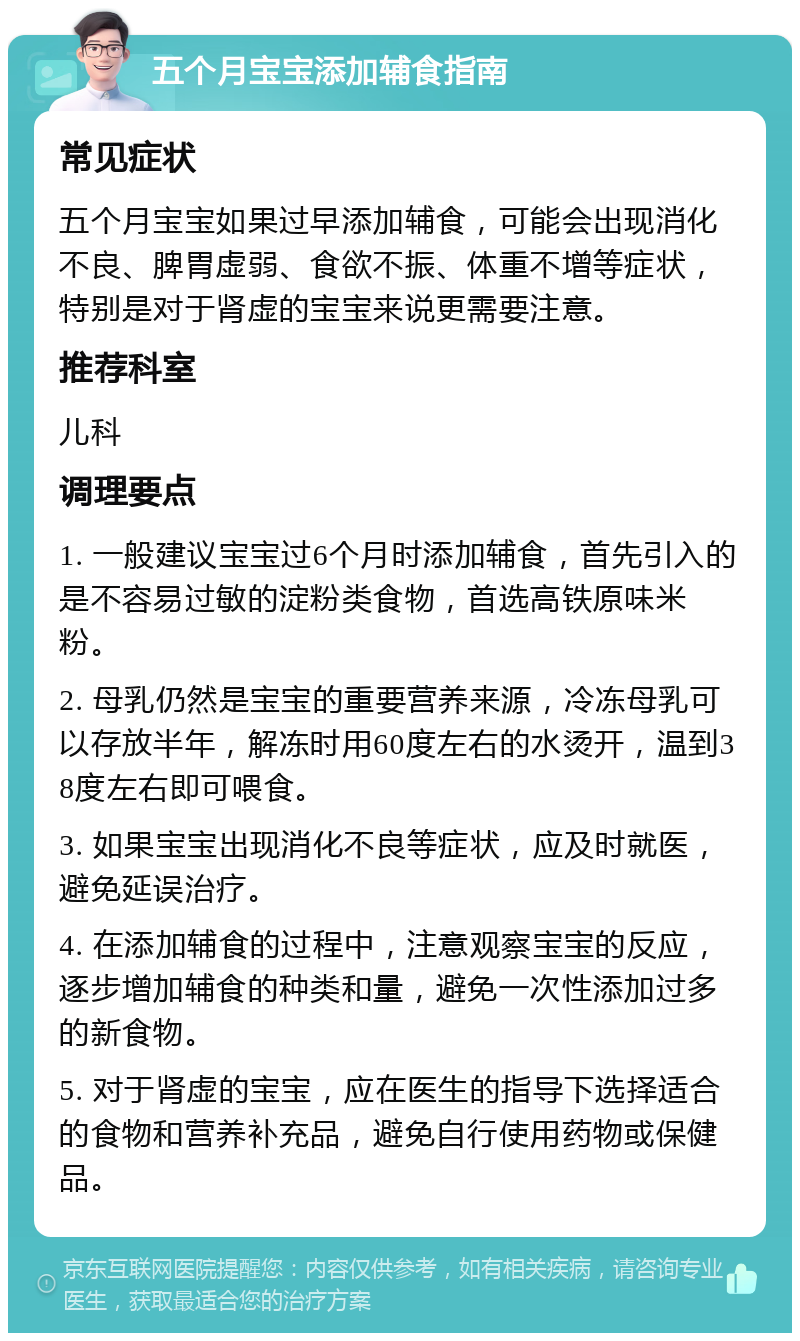 五个月宝宝添加辅食指南 常见症状 五个月宝宝如果过早添加辅食，可能会出现消化不良、脾胃虚弱、食欲不振、体重不增等症状，特别是对于肾虚的宝宝来说更需要注意。 推荐科室 儿科 调理要点 1. 一般建议宝宝过6个月时添加辅食，首先引入的是不容易过敏的淀粉类食物，首选高铁原味米粉。 2. 母乳仍然是宝宝的重要营养来源，冷冻母乳可以存放半年，解冻时用60度左右的水烫开，温到38度左右即可喂食。 3. 如果宝宝出现消化不良等症状，应及时就医，避免延误治疗。 4. 在添加辅食的过程中，注意观察宝宝的反应，逐步增加辅食的种类和量，避免一次性添加过多的新食物。 5. 对于肾虚的宝宝，应在医生的指导下选择适合的食物和营养补充品，避免自行使用药物或保健品。