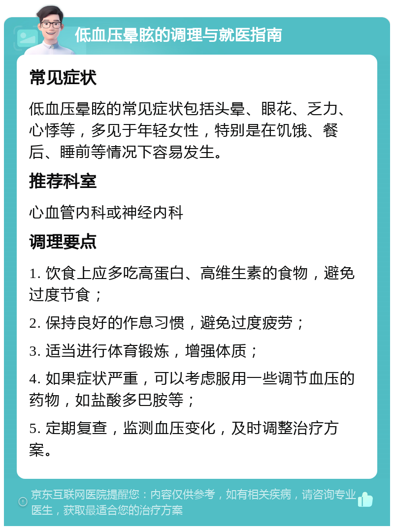 低血压晕眩的调理与就医指南 常见症状 低血压晕眩的常见症状包括头晕、眼花、乏力、心悸等，多见于年轻女性，特别是在饥饿、餐后、睡前等情况下容易发生。 推荐科室 心血管内科或神经内科 调理要点 1. 饮食上应多吃高蛋白、高维生素的食物，避免过度节食； 2. 保持良好的作息习惯，避免过度疲劳； 3. 适当进行体育锻炼，增强体质； 4. 如果症状严重，可以考虑服用一些调节血压的药物，如盐酸多巴胺等； 5. 定期复查，监测血压变化，及时调整治疗方案。