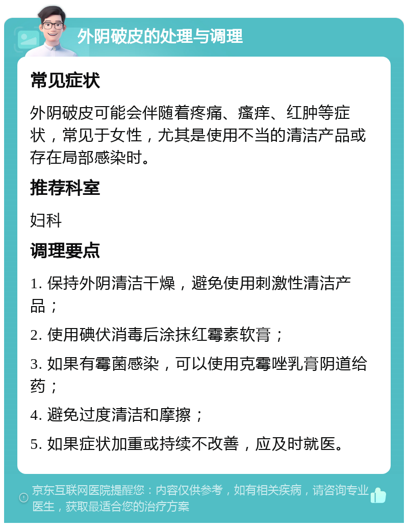 外阴破皮的处理与调理 常见症状 外阴破皮可能会伴随着疼痛、瘙痒、红肿等症状，常见于女性，尤其是使用不当的清洁产品或存在局部感染时。 推荐科室 妇科 调理要点 1. 保持外阴清洁干燥，避免使用刺激性清洁产品； 2. 使用碘伏消毒后涂抹红霉素软膏； 3. 如果有霉菌感染，可以使用克霉唑乳膏阴道给药； 4. 避免过度清洁和摩擦； 5. 如果症状加重或持续不改善，应及时就医。