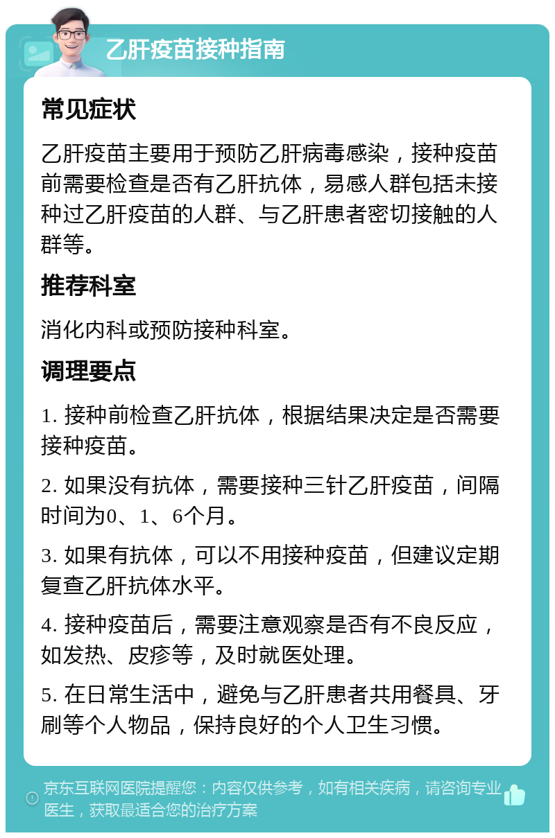 乙肝疫苗接种指南 常见症状 乙肝疫苗主要用于预防乙肝病毒感染，接种疫苗前需要检查是否有乙肝抗体，易感人群包括未接种过乙肝疫苗的人群、与乙肝患者密切接触的人群等。 推荐科室 消化内科或预防接种科室。 调理要点 1. 接种前检查乙肝抗体，根据结果决定是否需要接种疫苗。 2. 如果没有抗体，需要接种三针乙肝疫苗，间隔时间为0、1、6个月。 3. 如果有抗体，可以不用接种疫苗，但建议定期复查乙肝抗体水平。 4. 接种疫苗后，需要注意观察是否有不良反应，如发热、皮疹等，及时就医处理。 5. 在日常生活中，避免与乙肝患者共用餐具、牙刷等个人物品，保持良好的个人卫生习惯。