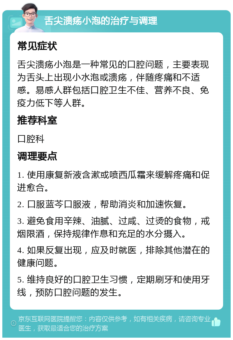 舌尖溃疡小泡的治疗与调理 常见症状 舌尖溃疡小泡是一种常见的口腔问题，主要表现为舌头上出现小水泡或溃疡，伴随疼痛和不适感。易感人群包括口腔卫生不佳、营养不良、免疫力低下等人群。 推荐科室 口腔科 调理要点 1. 使用康复新液含漱或喷西瓜霜来缓解疼痛和促进愈合。 2. 口服蓝芩口服液，帮助消炎和加速恢复。 3. 避免食用辛辣、油腻、过咸、过烫的食物，戒烟限酒，保持规律作息和充足的水分摄入。 4. 如果反复出现，应及时就医，排除其他潜在的健康问题。 5. 维持良好的口腔卫生习惯，定期刷牙和使用牙线，预防口腔问题的发生。