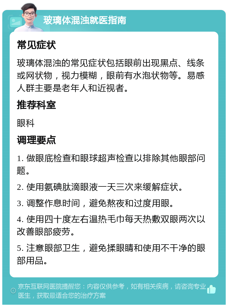 玻璃体混浊就医指南 常见症状 玻璃体混浊的常见症状包括眼前出现黑点、线条或网状物，视力模糊，眼前有水泡状物等。易感人群主要是老年人和近视者。 推荐科室 眼科 调理要点 1. 做眼底检查和眼球超声检查以排除其他眼部问题。 2. 使用氨碘肽滴眼液一天三次来缓解症状。 3. 调整作息时间，避免熬夜和过度用眼。 4. 使用四十度左右温热毛巾每天热敷双眼两次以改善眼部疲劳。 5. 注意眼部卫生，避免揉眼睛和使用不干净的眼部用品。