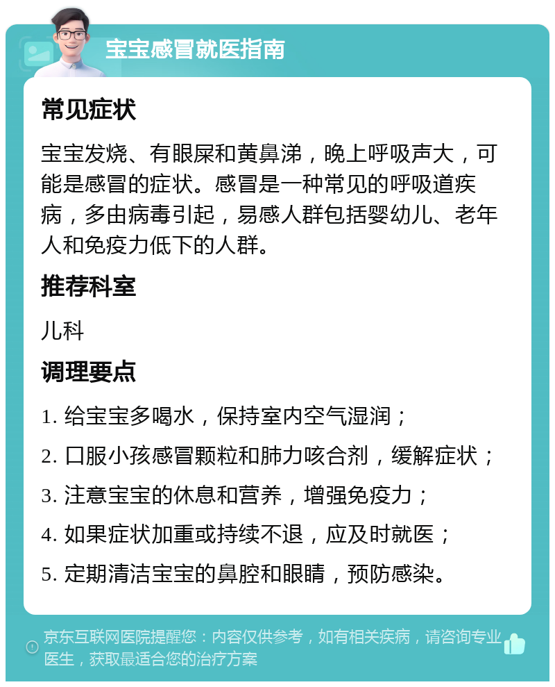 宝宝感冒就医指南 常见症状 宝宝发烧、有眼屎和黄鼻涕，晚上呼吸声大，可能是感冒的症状。感冒是一种常见的呼吸道疾病，多由病毒引起，易感人群包括婴幼儿、老年人和免疫力低下的人群。 推荐科室 儿科 调理要点 1. 给宝宝多喝水，保持室内空气湿润； 2. 口服小孩感冒颗粒和肺力咳合剂，缓解症状； 3. 注意宝宝的休息和营养，增强免疫力； 4. 如果症状加重或持续不退，应及时就医； 5. 定期清洁宝宝的鼻腔和眼睛，预防感染。