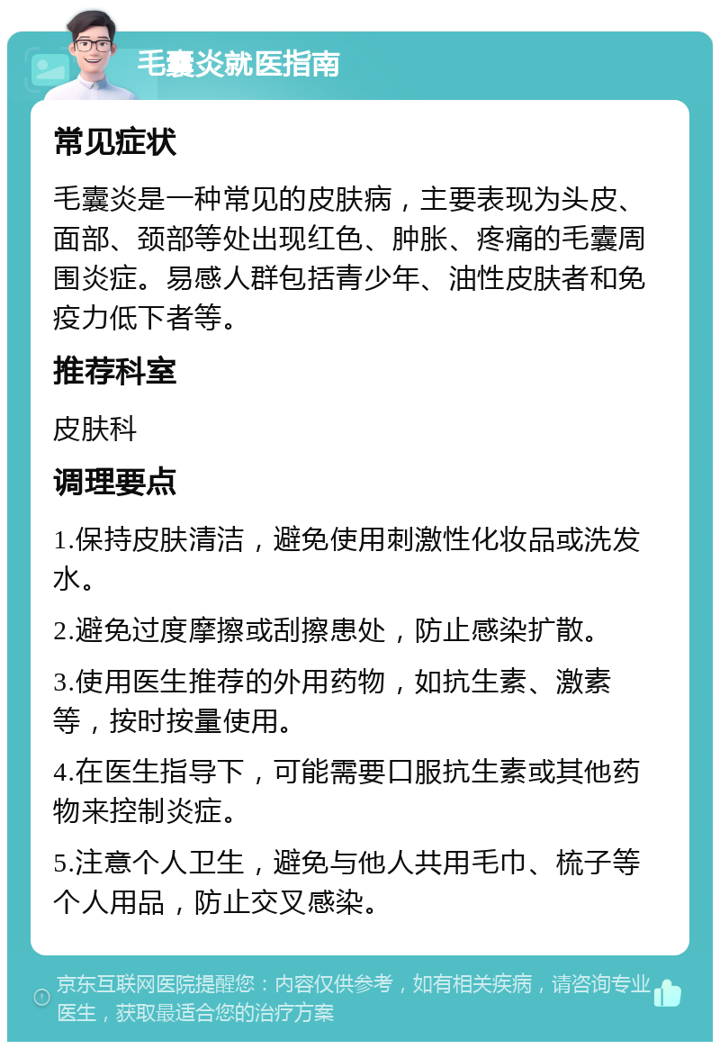 毛囊炎就医指南 常见症状 毛囊炎是一种常见的皮肤病，主要表现为头皮、面部、颈部等处出现红色、肿胀、疼痛的毛囊周围炎症。易感人群包括青少年、油性皮肤者和免疫力低下者等。 推荐科室 皮肤科 调理要点 1.保持皮肤清洁，避免使用刺激性化妆品或洗发水。 2.避免过度摩擦或刮擦患处，防止感染扩散。 3.使用医生推荐的外用药物，如抗生素、激素等，按时按量使用。 4.在医生指导下，可能需要口服抗生素或其他药物来控制炎症。 5.注意个人卫生，避免与他人共用毛巾、梳子等个人用品，防止交叉感染。