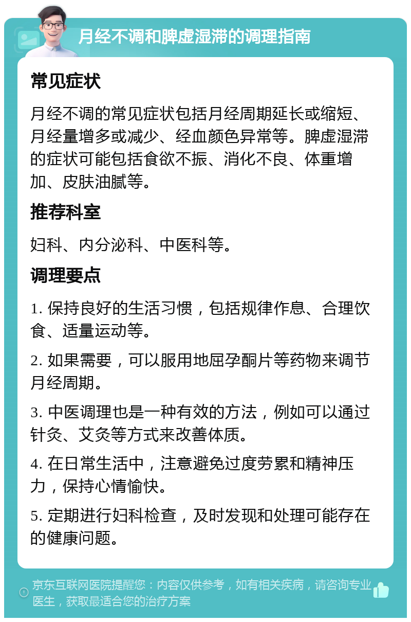 月经不调和脾虚湿滞的调理指南 常见症状 月经不调的常见症状包括月经周期延长或缩短、月经量增多或减少、经血颜色异常等。脾虚湿滞的症状可能包括食欲不振、消化不良、体重增加、皮肤油腻等。 推荐科室 妇科、内分泌科、中医科等。 调理要点 1. 保持良好的生活习惯，包括规律作息、合理饮食、适量运动等。 2. 如果需要，可以服用地屈孕酮片等药物来调节月经周期。 3. 中医调理也是一种有效的方法，例如可以通过针灸、艾灸等方式来改善体质。 4. 在日常生活中，注意避免过度劳累和精神压力，保持心情愉快。 5. 定期进行妇科检查，及时发现和处理可能存在的健康问题。