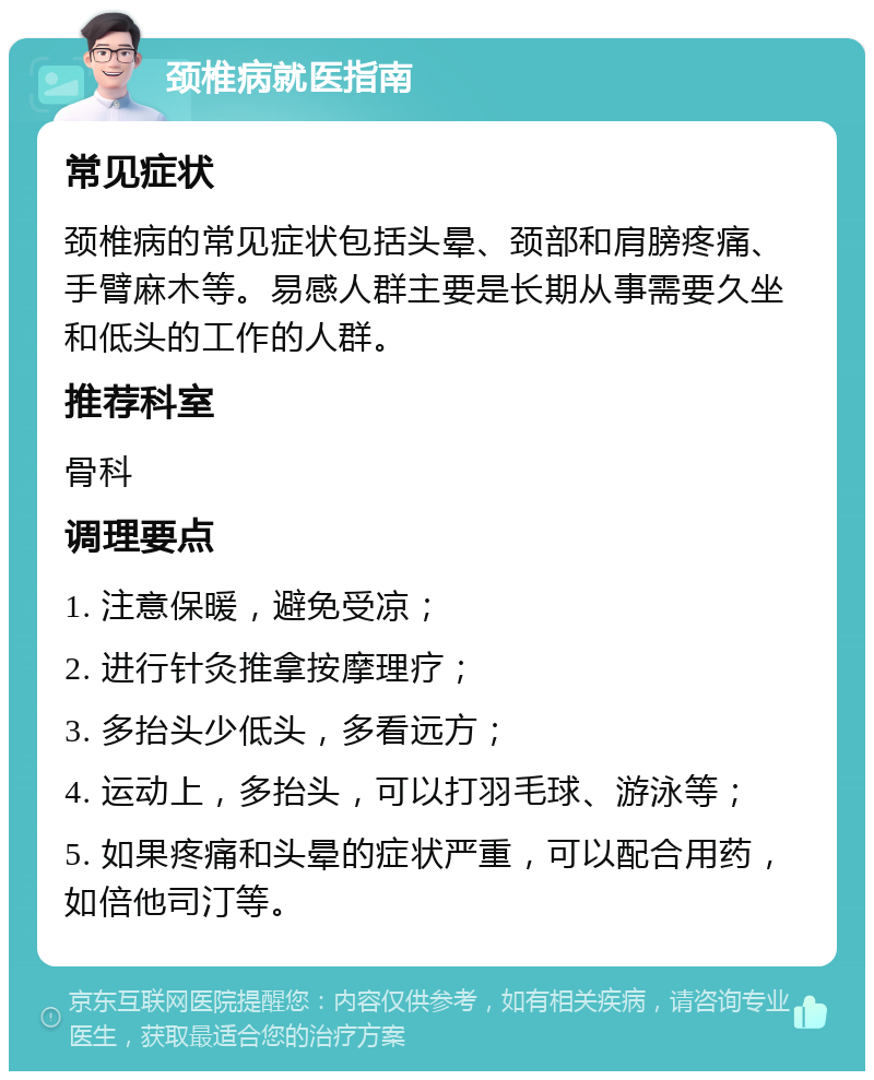 颈椎病就医指南 常见症状 颈椎病的常见症状包括头晕、颈部和肩膀疼痛、手臂麻木等。易感人群主要是长期从事需要久坐和低头的工作的人群。 推荐科室 骨科 调理要点 1. 注意保暖，避免受凉； 2. 进行针灸推拿按摩理疗； 3. 多抬头少低头，多看远方； 4. 运动上，多抬头，可以打羽毛球、游泳等； 5. 如果疼痛和头晕的症状严重，可以配合用药，如倍他司汀等。