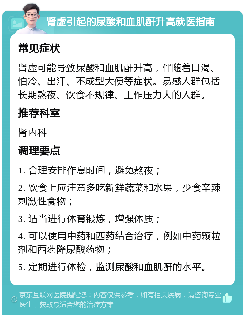 肾虚引起的尿酸和血肌酐升高就医指南 常见症状 肾虚可能导致尿酸和血肌酐升高，伴随着口渴、怕冷、出汗、不成型大便等症状。易感人群包括长期熬夜、饮食不规律、工作压力大的人群。 推荐科室 肾内科 调理要点 1. 合理安排作息时间，避免熬夜； 2. 饮食上应注意多吃新鲜蔬菜和水果，少食辛辣刺激性食物； 3. 适当进行体育锻炼，增强体质； 4. 可以使用中药和西药结合治疗，例如中药颗粒剂和西药降尿酸药物； 5. 定期进行体检，监测尿酸和血肌酐的水平。