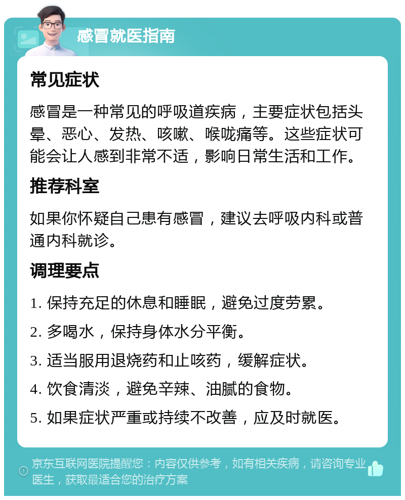 感冒就医指南 常见症状 感冒是一种常见的呼吸道疾病，主要症状包括头晕、恶心、发热、咳嗽、喉咙痛等。这些症状可能会让人感到非常不适，影响日常生活和工作。 推荐科室 如果你怀疑自己患有感冒，建议去呼吸内科或普通内科就诊。 调理要点 1. 保持充足的休息和睡眠，避免过度劳累。 2. 多喝水，保持身体水分平衡。 3. 适当服用退烧药和止咳药，缓解症状。 4. 饮食清淡，避免辛辣、油腻的食物。 5. 如果症状严重或持续不改善，应及时就医。