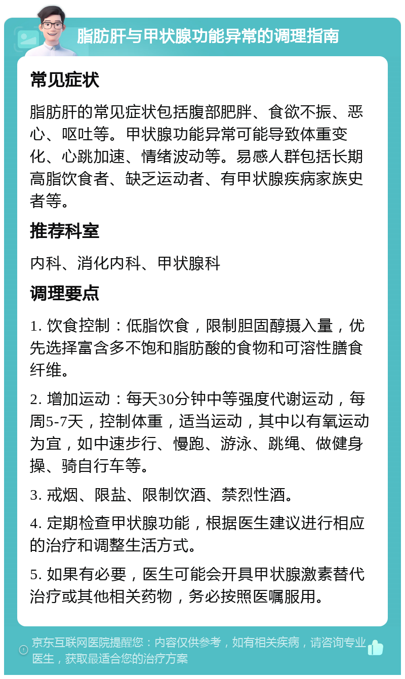 脂肪肝与甲状腺功能异常的调理指南 常见症状 脂肪肝的常见症状包括腹部肥胖、食欲不振、恶心、呕吐等。甲状腺功能异常可能导致体重变化、心跳加速、情绪波动等。易感人群包括长期高脂饮食者、缺乏运动者、有甲状腺疾病家族史者等。 推荐科室 内科、消化内科、甲状腺科 调理要点 1. 饮食控制：低脂饮食，限制胆固醇摄入量，优先选择富含多不饱和脂肪酸的食物和可溶性膳食纤维。 2. 增加运动：每天30分钟中等强度代谢运动，每周5-7天，控制体重，适当运动，其中以有氧运动为宜，如中速步行、慢跑、游泳、跳绳、做健身操、骑自行车等。 3. 戒烟、限盐、限制饮酒、禁烈性酒。 4. 定期检查甲状腺功能，根据医生建议进行相应的治疗和调整生活方式。 5. 如果有必要，医生可能会开具甲状腺激素替代治疗或其他相关药物，务必按照医嘱服用。