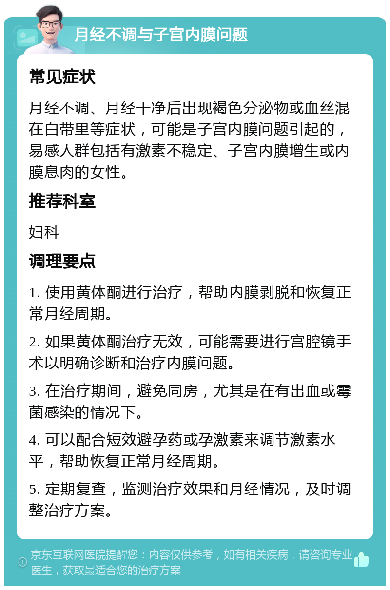 月经不调与子宫内膜问题 常见症状 月经不调、月经干净后出现褐色分泌物或血丝混在白带里等症状，可能是子宫内膜问题引起的，易感人群包括有激素不稳定、子宫内膜增生或内膜息肉的女性。 推荐科室 妇科 调理要点 1. 使用黄体酮进行治疗，帮助内膜剥脱和恢复正常月经周期。 2. 如果黄体酮治疗无效，可能需要进行宫腔镜手术以明确诊断和治疗内膜问题。 3. 在治疗期间，避免同房，尤其是在有出血或霉菌感染的情况下。 4. 可以配合短效避孕药或孕激素来调节激素水平，帮助恢复正常月经周期。 5. 定期复查，监测治疗效果和月经情况，及时调整治疗方案。