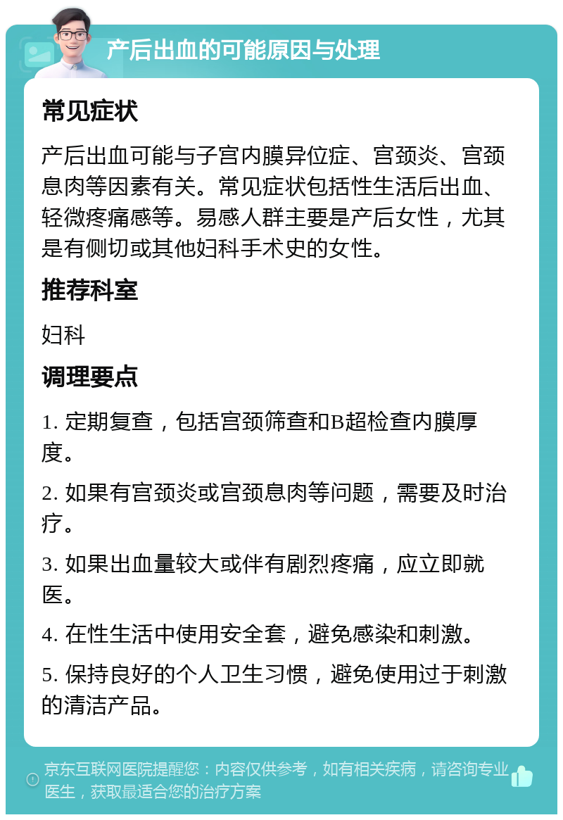 产后出血的可能原因与处理 常见症状 产后出血可能与子宫内膜异位症、宫颈炎、宫颈息肉等因素有关。常见症状包括性生活后出血、轻微疼痛感等。易感人群主要是产后女性，尤其是有侧切或其他妇科手术史的女性。 推荐科室 妇科 调理要点 1. 定期复查，包括宫颈筛查和B超检查内膜厚度。 2. 如果有宫颈炎或宫颈息肉等问题，需要及时治疗。 3. 如果出血量较大或伴有剧烈疼痛，应立即就医。 4. 在性生活中使用安全套，避免感染和刺激。 5. 保持良好的个人卫生习惯，避免使用过于刺激的清洁产品。