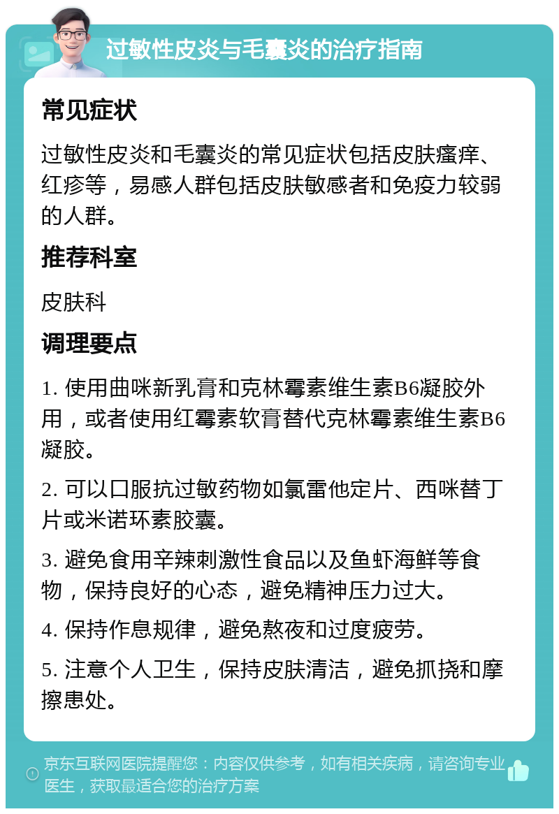 过敏性皮炎与毛囊炎的治疗指南 常见症状 过敏性皮炎和毛囊炎的常见症状包括皮肤瘙痒、红疹等，易感人群包括皮肤敏感者和免疫力较弱的人群。 推荐科室 皮肤科 调理要点 1. 使用曲咪新乳膏和克林霉素维生素B6凝胶外用，或者使用红霉素软膏替代克林霉素维生素B6凝胶。 2. 可以口服抗过敏药物如氯雷他定片、西咪替丁片或米诺环素胶囊。 3. 避免食用辛辣刺激性食品以及鱼虾海鲜等食物，保持良好的心态，避免精神压力过大。 4. 保持作息规律，避免熬夜和过度疲劳。 5. 注意个人卫生，保持皮肤清洁，避免抓挠和摩擦患处。