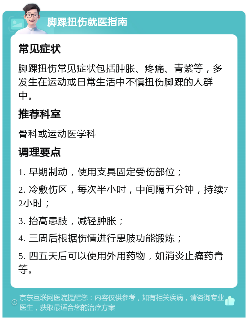 脚踝扭伤就医指南 常见症状 脚踝扭伤常见症状包括肿胀、疼痛、青紫等，多发生在运动或日常生活中不慎扭伤脚踝的人群中。 推荐科室 骨科或运动医学科 调理要点 1. 早期制动，使用支具固定受伤部位； 2. 冷敷伤区，每次半小时，中间隔五分钟，持续72小时； 3. 抬高患肢，减轻肿胀； 4. 三周后根据伤情进行患肢功能锻炼； 5. 四五天后可以使用外用药物，如消炎止痛药膏等。