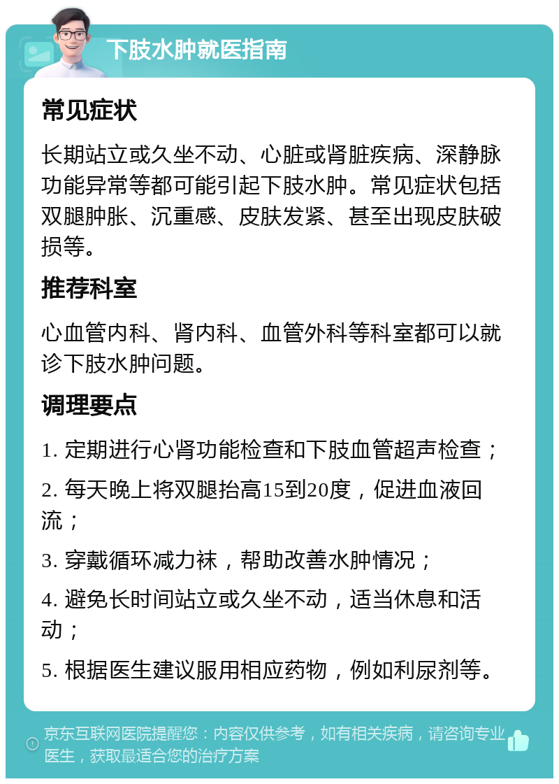 下肢水肿就医指南 常见症状 长期站立或久坐不动、心脏或肾脏疾病、深静脉功能异常等都可能引起下肢水肿。常见症状包括双腿肿胀、沉重感、皮肤发紧、甚至出现皮肤破损等。 推荐科室 心血管内科、肾内科、血管外科等科室都可以就诊下肢水肿问题。 调理要点 1. 定期进行心肾功能检查和下肢血管超声检查； 2. 每天晚上将双腿抬高15到20度，促进血液回流； 3. 穿戴循环减力袜，帮助改善水肿情况； 4. 避免长时间站立或久坐不动，适当休息和活动； 5. 根据医生建议服用相应药物，例如利尿剂等。