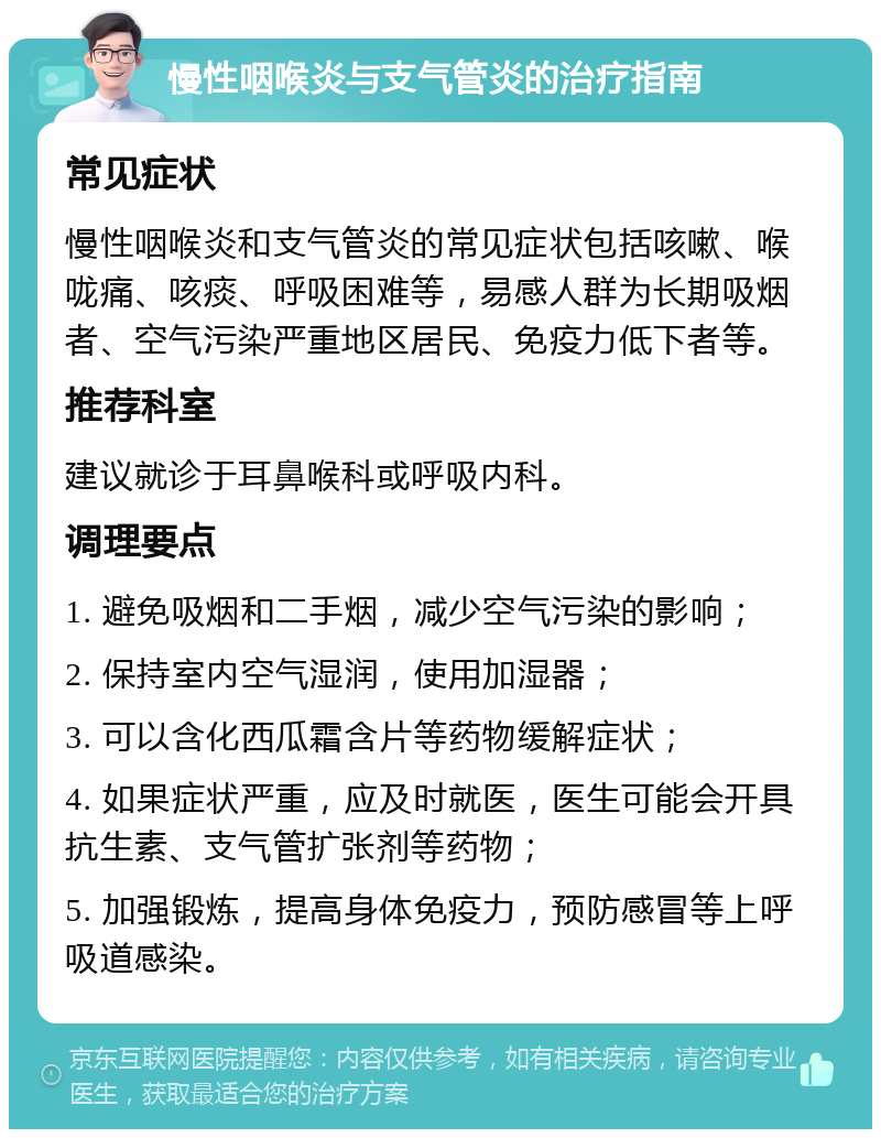 慢性咽喉炎与支气管炎的治疗指南 常见症状 慢性咽喉炎和支气管炎的常见症状包括咳嗽、喉咙痛、咳痰、呼吸困难等，易感人群为长期吸烟者、空气污染严重地区居民、免疫力低下者等。 推荐科室 建议就诊于耳鼻喉科或呼吸内科。 调理要点 1. 避免吸烟和二手烟，减少空气污染的影响； 2. 保持室内空气湿润，使用加湿器； 3. 可以含化西瓜霜含片等药物缓解症状； 4. 如果症状严重，应及时就医，医生可能会开具抗生素、支气管扩张剂等药物； 5. 加强锻炼，提高身体免疫力，预防感冒等上呼吸道感染。