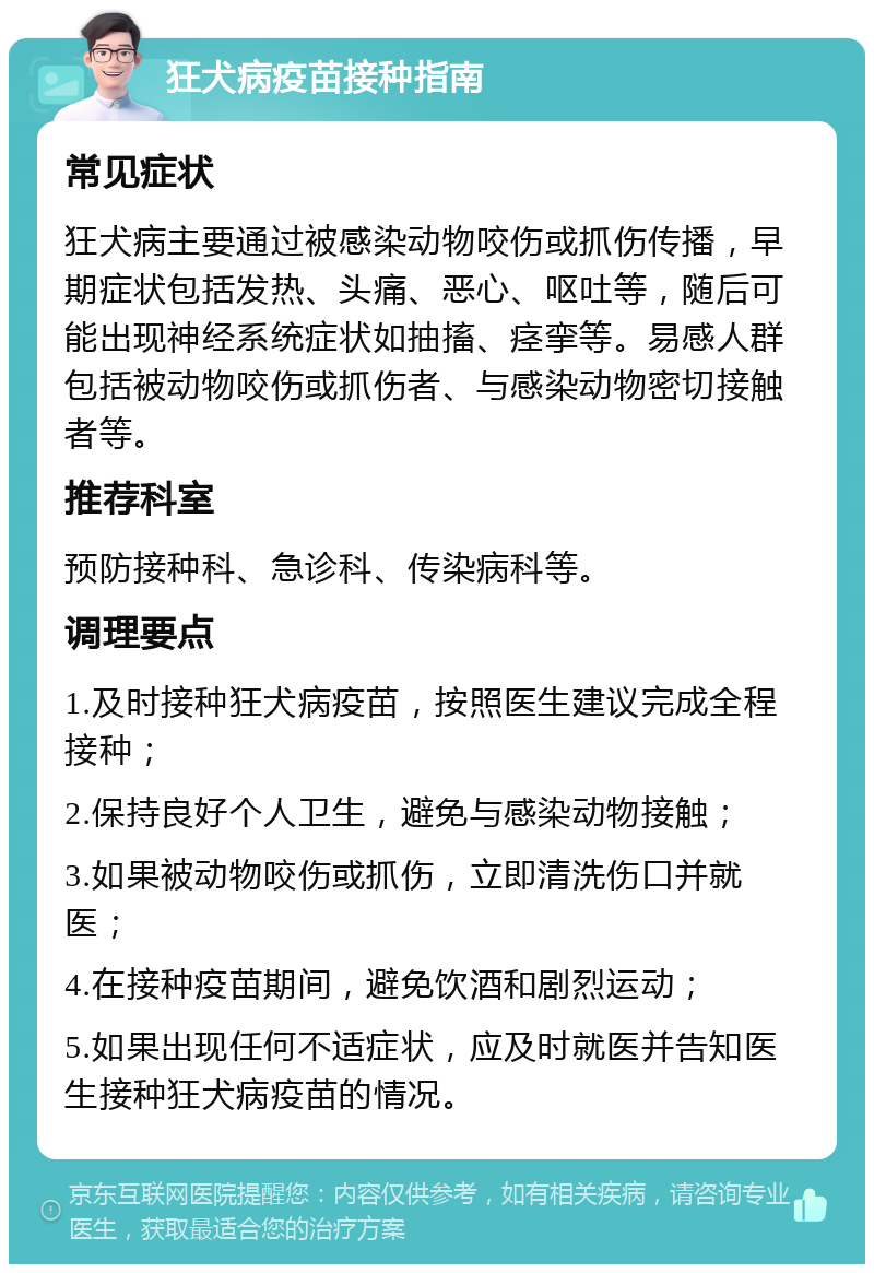 狂犬病疫苗接种指南 常见症状 狂犬病主要通过被感染动物咬伤或抓伤传播，早期症状包括发热、头痛、恶心、呕吐等，随后可能出现神经系统症状如抽搐、痉挛等。易感人群包括被动物咬伤或抓伤者、与感染动物密切接触者等。 推荐科室 预防接种科、急诊科、传染病科等。 调理要点 1.及时接种狂犬病疫苗，按照医生建议完成全程接种； 2.保持良好个人卫生，避免与感染动物接触； 3.如果被动物咬伤或抓伤，立即清洗伤口并就医； 4.在接种疫苗期间，避免饮酒和剧烈运动； 5.如果出现任何不适症状，应及时就医并告知医生接种狂犬病疫苗的情况。