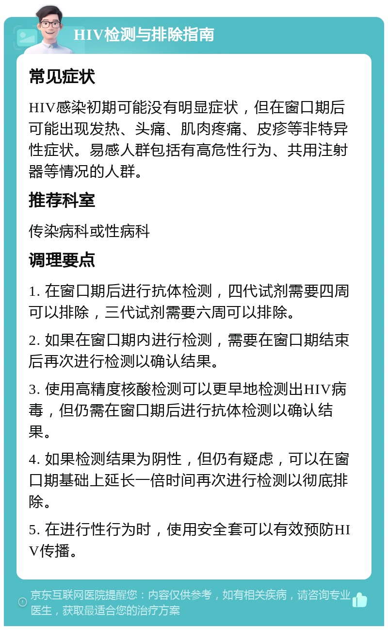 HIV检测与排除指南 常见症状 HIV感染初期可能没有明显症状，但在窗口期后可能出现发热、头痛、肌肉疼痛、皮疹等非特异性症状。易感人群包括有高危性行为、共用注射器等情况的人群。 推荐科室 传染病科或性病科 调理要点 1. 在窗口期后进行抗体检测，四代试剂需要四周可以排除，三代试剂需要六周可以排除。 2. 如果在窗口期内进行检测，需要在窗口期结束后再次进行检测以确认结果。 3. 使用高精度核酸检测可以更早地检测出HIV病毒，但仍需在窗口期后进行抗体检测以确认结果。 4. 如果检测结果为阴性，但仍有疑虑，可以在窗口期基础上延长一倍时间再次进行检测以彻底排除。 5. 在进行性行为时，使用安全套可以有效预防HIV传播。