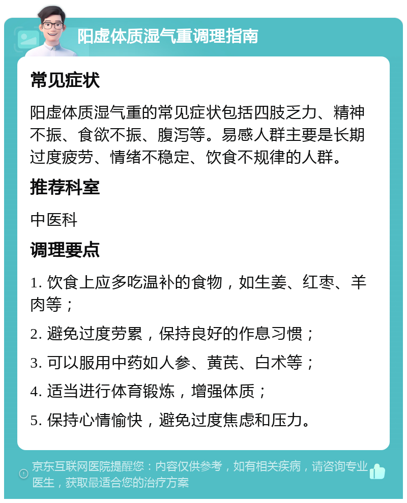 阳虚体质湿气重调理指南 常见症状 阳虚体质湿气重的常见症状包括四肢乏力、精神不振、食欲不振、腹泻等。易感人群主要是长期过度疲劳、情绪不稳定、饮食不规律的人群。 推荐科室 中医科 调理要点 1. 饮食上应多吃温补的食物，如生姜、红枣、羊肉等； 2. 避免过度劳累，保持良好的作息习惯； 3. 可以服用中药如人参、黄芪、白术等； 4. 适当进行体育锻炼，增强体质； 5. 保持心情愉快，避免过度焦虑和压力。