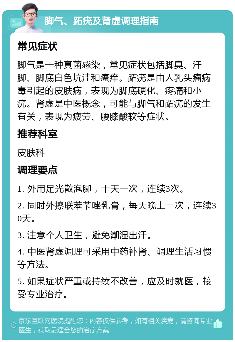 脚气、跖疣及肾虚调理指南 常见症状 脚气是一种真菌感染，常见症状包括脚臭、汗脚、脚底白色坑洼和瘙痒。跖疣是由人乳头瘤病毒引起的皮肤病，表现为脚底硬化、疼痛和小疣。肾虚是中医概念，可能与脚气和跖疣的发生有关，表现为疲劳、腰膝酸软等症状。 推荐科室 皮肤科 调理要点 1. 外用足光散泡脚，十天一次，连续3次。 2. 同时外擦联苯苄唑乳膏，每天晚上一次，连续30天。 3. 注意个人卫生，避免潮湿出汗。 4. 中医肾虚调理可采用中药补肾、调理生活习惯等方法。 5. 如果症状严重或持续不改善，应及时就医，接受专业治疗。