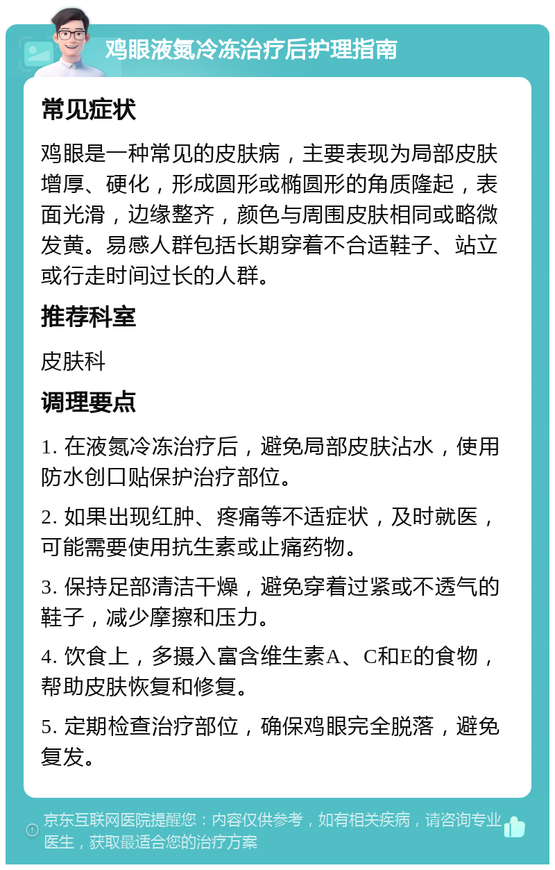 鸡眼液氮冷冻治疗后护理指南 常见症状 鸡眼是一种常见的皮肤病，主要表现为局部皮肤增厚、硬化，形成圆形或椭圆形的角质隆起，表面光滑，边缘整齐，颜色与周围皮肤相同或略微发黄。易感人群包括长期穿着不合适鞋子、站立或行走时间过长的人群。 推荐科室 皮肤科 调理要点 1. 在液氮冷冻治疗后，避免局部皮肤沾水，使用防水创口贴保护治疗部位。 2. 如果出现红肿、疼痛等不适症状，及时就医，可能需要使用抗生素或止痛药物。 3. 保持足部清洁干燥，避免穿着过紧或不透气的鞋子，减少摩擦和压力。 4. 饮食上，多摄入富含维生素A、C和E的食物，帮助皮肤恢复和修复。 5. 定期检查治疗部位，确保鸡眼完全脱落，避免复发。