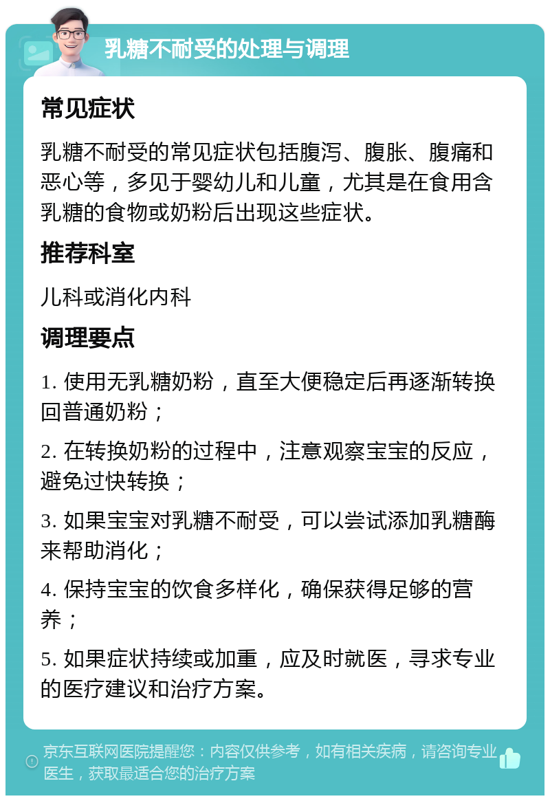 乳糖不耐受的处理与调理 常见症状 乳糖不耐受的常见症状包括腹泻、腹胀、腹痛和恶心等，多见于婴幼儿和儿童，尤其是在食用含乳糖的食物或奶粉后出现这些症状。 推荐科室 儿科或消化内科 调理要点 1. 使用无乳糖奶粉，直至大便稳定后再逐渐转换回普通奶粉； 2. 在转换奶粉的过程中，注意观察宝宝的反应，避免过快转换； 3. 如果宝宝对乳糖不耐受，可以尝试添加乳糖酶来帮助消化； 4. 保持宝宝的饮食多样化，确保获得足够的营养； 5. 如果症状持续或加重，应及时就医，寻求专业的医疗建议和治疗方案。