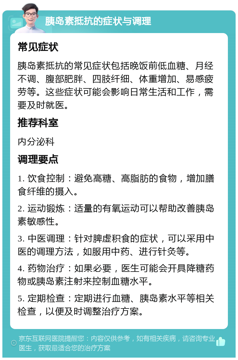 胰岛素抵抗的症状与调理 常见症状 胰岛素抵抗的常见症状包括晚饭前低血糖、月经不调、腹部肥胖、四肢纤细、体重增加、易感疲劳等。这些症状可能会影响日常生活和工作，需要及时就医。 推荐科室 内分泌科 调理要点 1. 饮食控制：避免高糖、高脂肪的食物，增加膳食纤维的摄入。 2. 运动锻炼：适量的有氧运动可以帮助改善胰岛素敏感性。 3. 中医调理：针对脾虚积食的症状，可以采用中医的调理方法，如服用中药、进行针灸等。 4. 药物治疗：如果必要，医生可能会开具降糖药物或胰岛素注射来控制血糖水平。 5. 定期检查：定期进行血糖、胰岛素水平等相关检查，以便及时调整治疗方案。